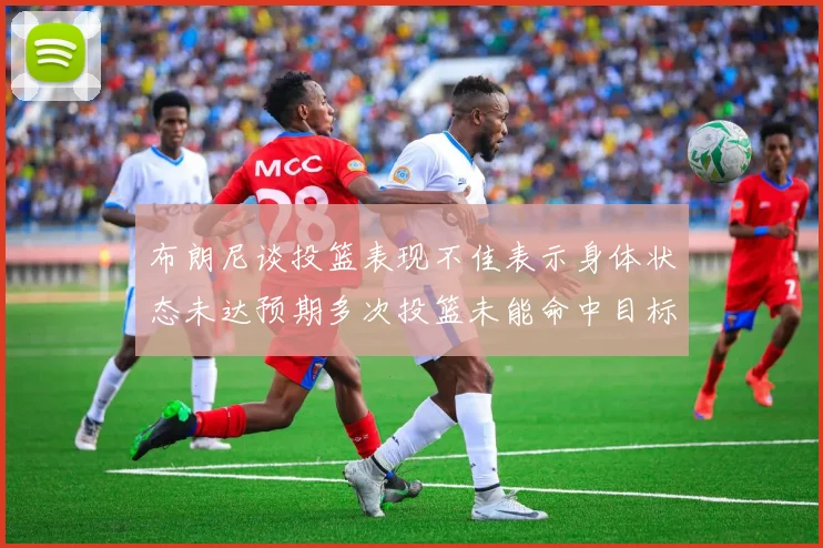 布朗尼谈投篮表现不佳表示身体状态未达预期多次投篮未能命中目标