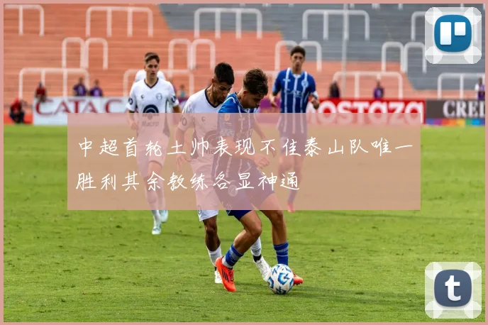 中超首轮土帅表现不佳泰山队唯一胜利其余教练各显神通
