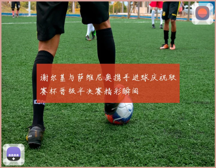 谢尔基与萨维尼奥携手进球庆祝联赛杯晋级半决赛精彩瞬间