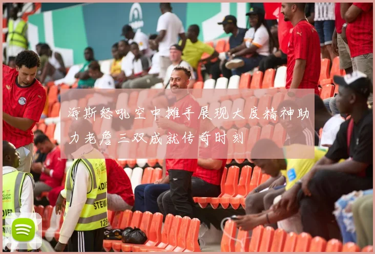 海斯怒吼空中摊手展现大度精神助力老詹三双成就传奇时刻