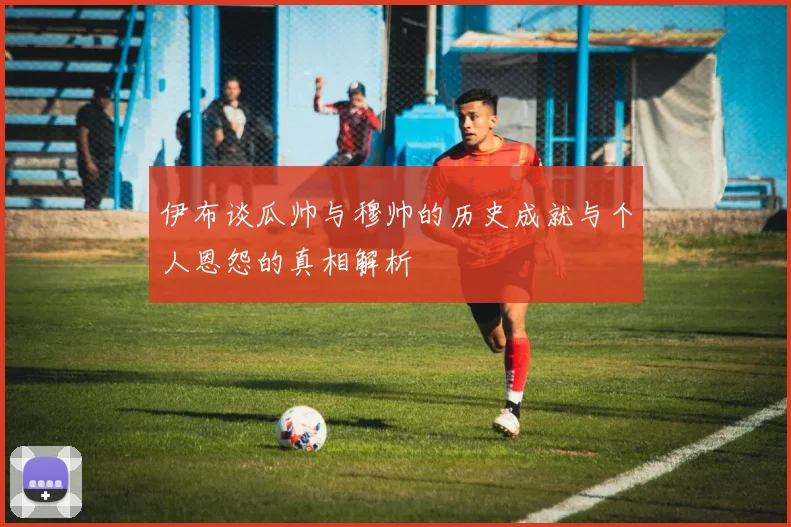 伊布谈瓜帅与穆帅的历史成就与个人恩怨的真相解析