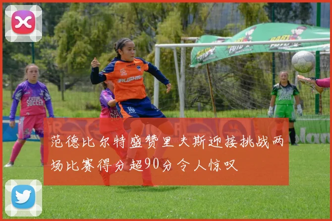 范德比尔特盛赞里夫斯迎接挑战两场比赛得分超90分令人惊叹