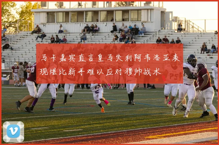 马卡嘉宾直言皇马失利阿韦洛亚表现堪比新手难以应对穆帅战术