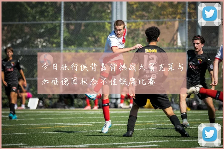 今日独行侠背靠背挑战火箭克莱与加福德因状态不佳缺席比赛
