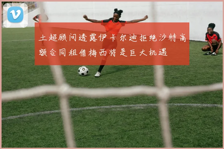 土超顾问透露伊卡尔迪拒绝沙特高额合同租借梅西将是巨大机遇