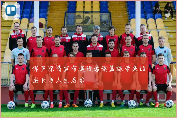 保罗深情宣布退役感谢篮球带来的成长与人生启示