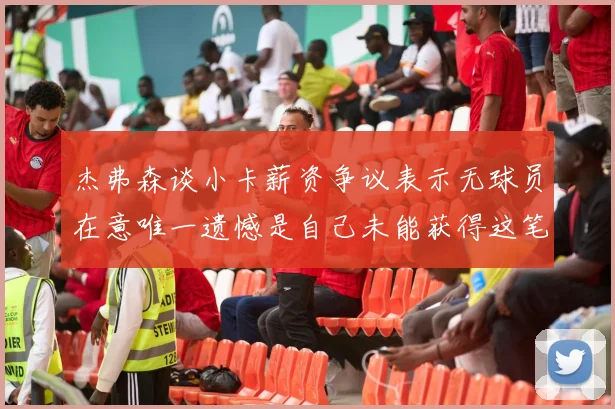 杰弗森谈小卡薪资争议表示无球员在意唯一遗憾是自己未能获得这笔巨款