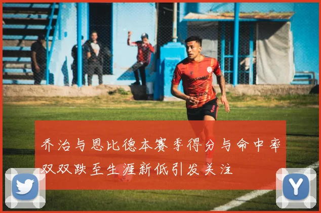 乔治与恩比德本赛季得分与命中率双双跌至生涯新低引发关注