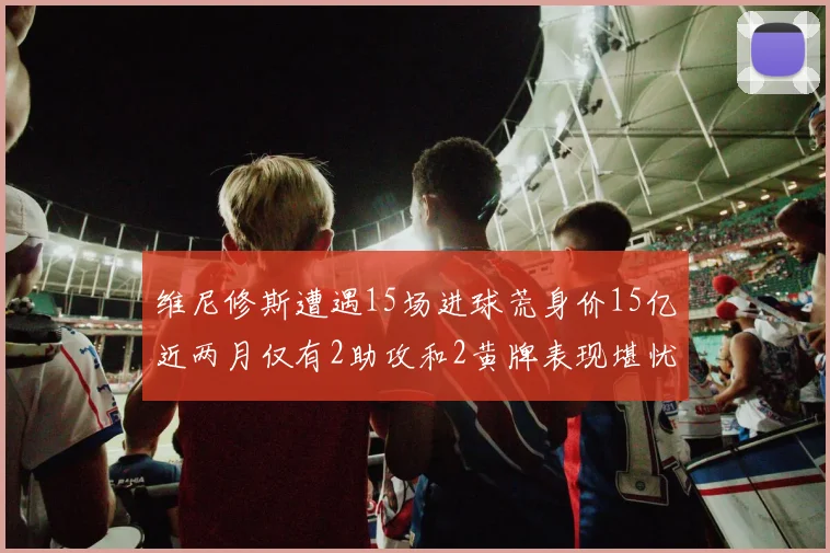 维尼修斯遭遇15场进球荒身价15亿近两月仅有2助攻和2黄牌表现堪忧