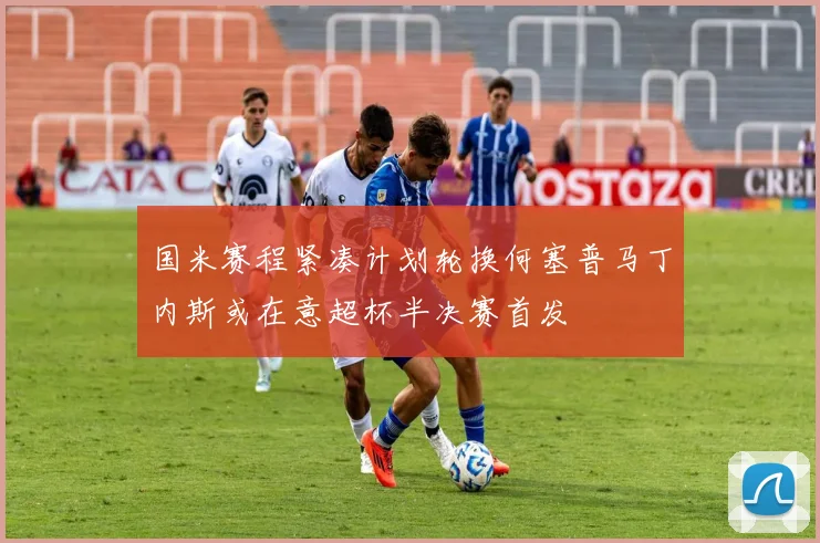 国米赛程紧凑计划轮换何塞普马丁内斯或在意超杯半决赛首发
