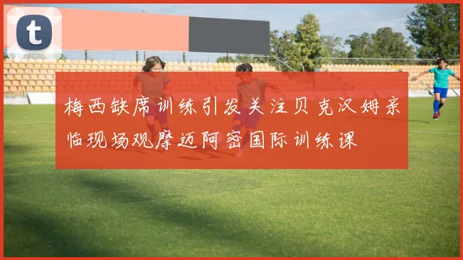 梅西缺席训练引发关注贝克汉姆亲临现场观摩迈阿密国际训练课