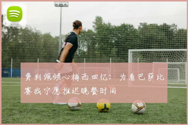 费利佩倾心梅西回忆：为看巴萨比赛我宁愿推迟晚餐时间