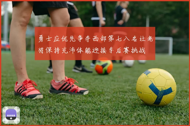 勇士应优先争夺西部第七八名让老将保持充沛体能迎接季后赛挑战