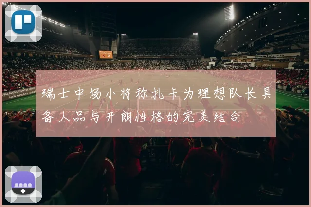 瑞士中场小将称扎卡为理想队长具备人品与开朗性格的完美结合