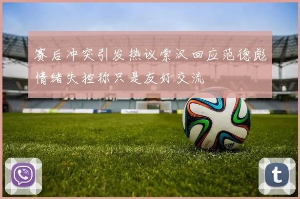 赛后冲突引发热议索汉回应范德彪情绪失控称只是友好交流