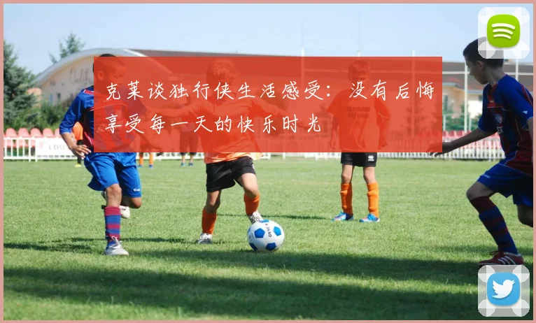 克莱谈独行侠生活感受：没有后悔享受每一天的快乐时光