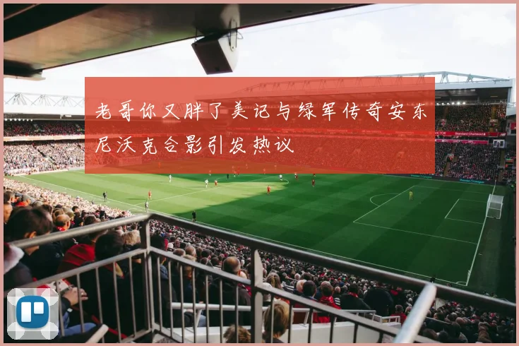 老哥你又胖了美记与绿军传奇安东尼沃克合影引发热议