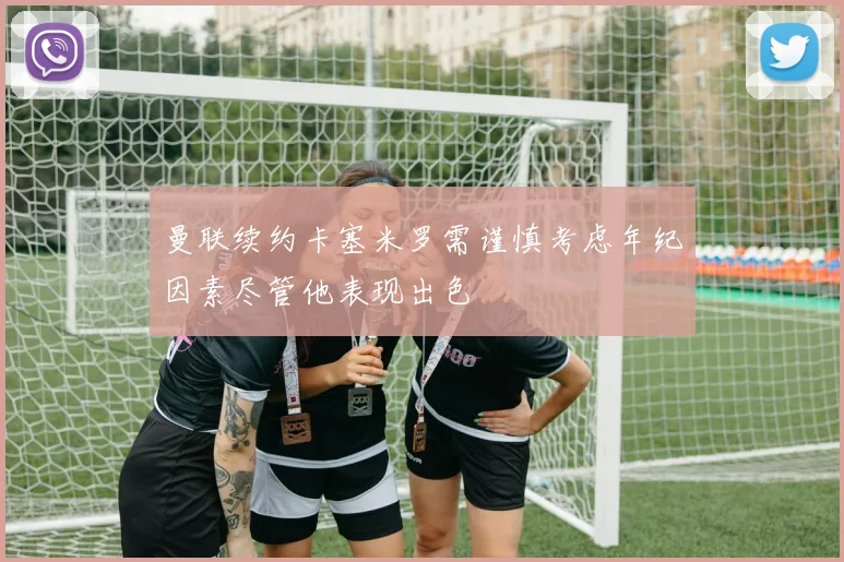 曼联续约卡塞米罗需谨慎考虑年纪因素尽管他表现出色