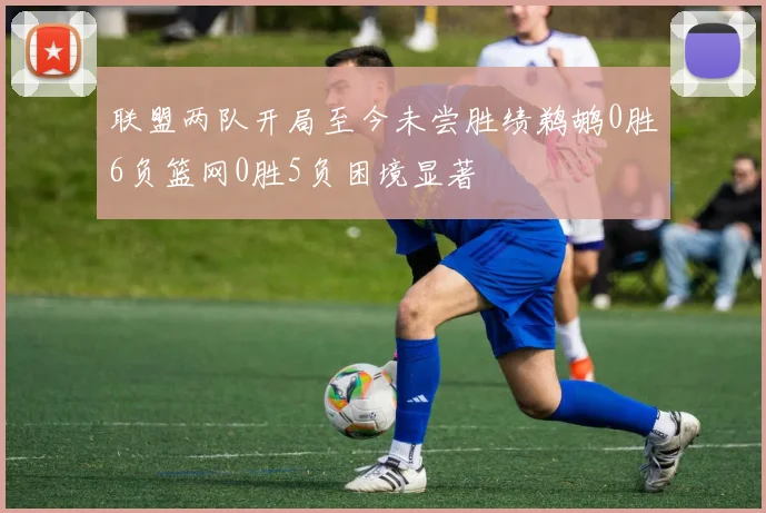 联盟两队开局至今未尝胜绩鹈鹕0胜6负篮网0胜5负困境显著
