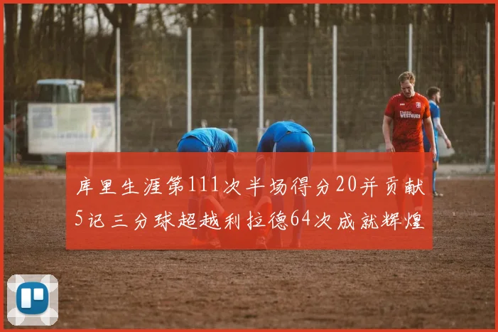 库里生涯第111次半场得分20并贡献5记三分球超越利拉德64次成就辉煌