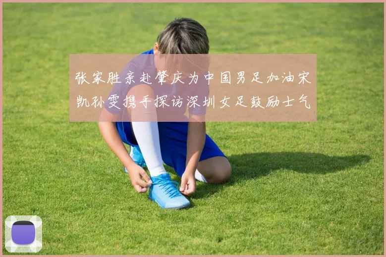 张家胜亲赴肇庆为中国男足加油宋凯孙雯携手探访深圳女足鼓励士气