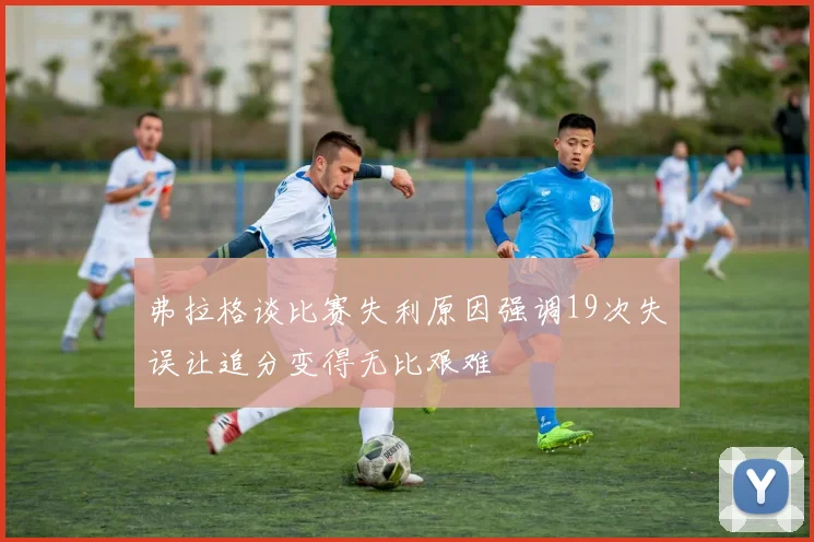 弗拉格谈比赛失利原因强调19次失误让追分变得无比艰难