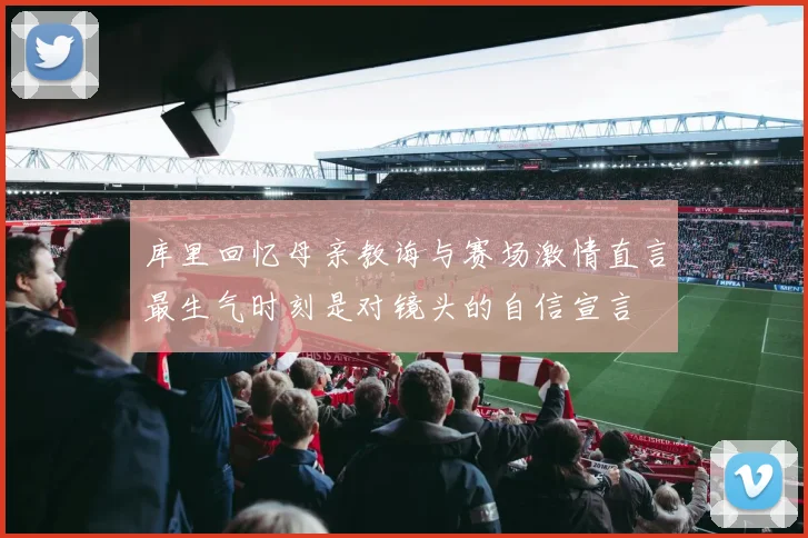 库里回忆母亲教诲与赛场激情直言最生气时刻是对镜头的自信宣言