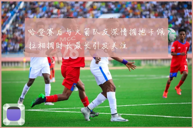 哈登赛后与火箭队友深情拥抱卡佩拉相拥时长最长引发关注