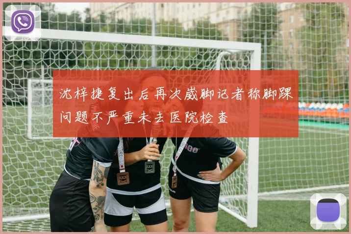 沈梓捷复出后再次崴脚记者称脚踝问题不严重未去医院检查