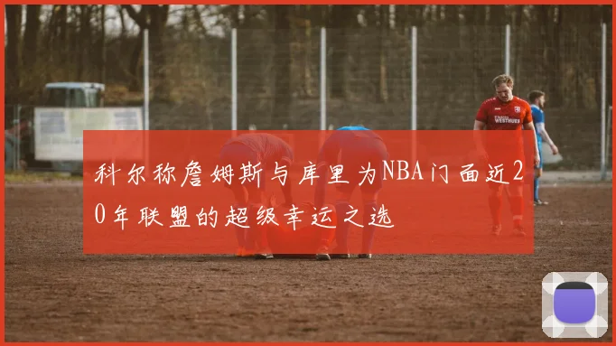 科尔称詹姆斯与库里为NBA门面近20年联盟的超级幸运之选