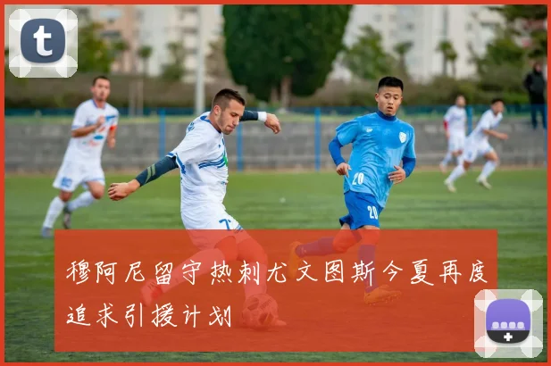 穆阿尼留守热刺尤文图斯今夏再度追求引援计划