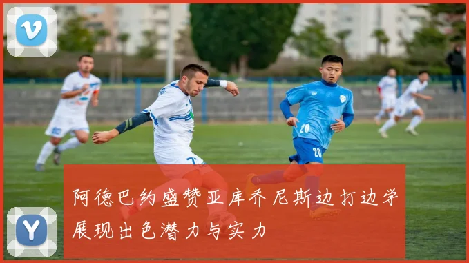 阿德巴约盛赞亚库乔尼斯边打边学展现出色潜力与实力