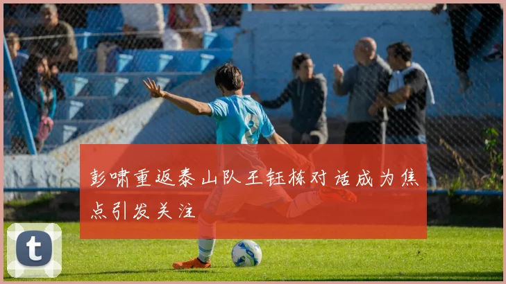 彭啸重返泰山队王钰栋对话成为焦点引发关注