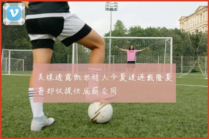 美媒透露凯尔特人今夏追逐戴隆夏普却仅提供底薪合同